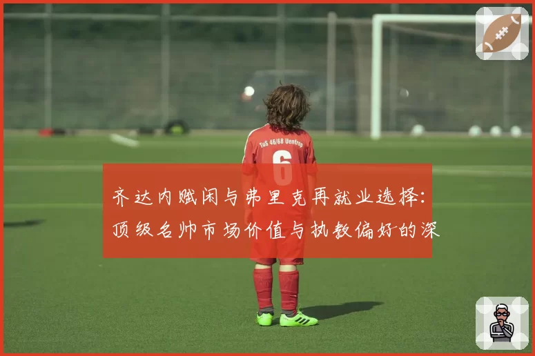 齐达内赋闲与弗里克再就业选择：顶级名帅市场价值与执教偏好的深度解析