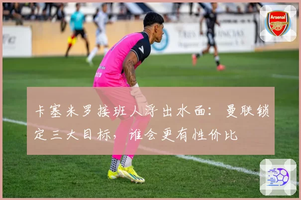 卡塞米罗接班人浮出水面:曼联锁定三大目标,谁会更有性价比