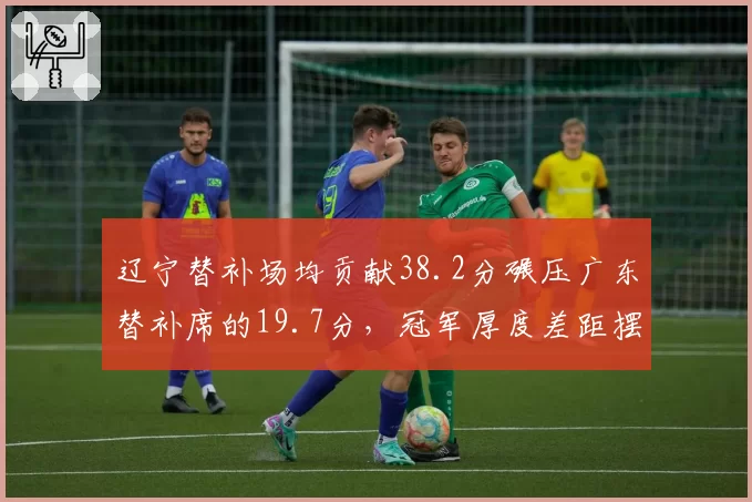 辽宁替补场均贡献38.2分碾压广东替补席的19.7分，冠军厚度差距摆在台面