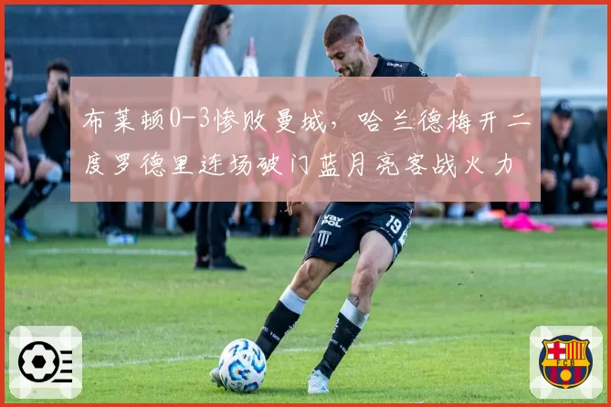 布莱顿0-3惨败曼城,哈兰德梅开二度罗德里连场破门蓝月亮客战火力全开