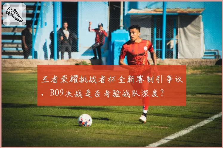 王者荣耀挑战者杯全新赛制引争议，BO9决战是否考验战队深度？