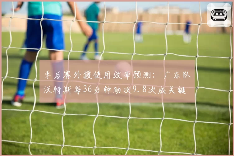 季后赛外援使用效率预测：广东队沃特斯每36分钟助攻9.8次成关键