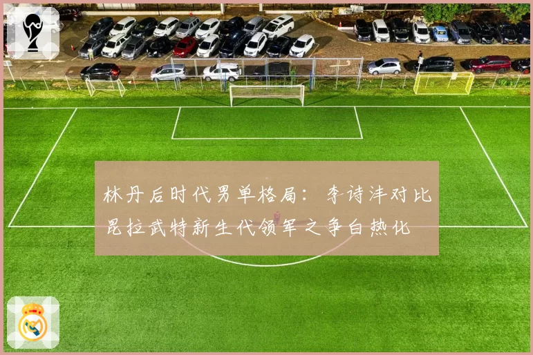 林丹后时代男单格局：李诗沣对比昆拉武特新生代领军之争白热化