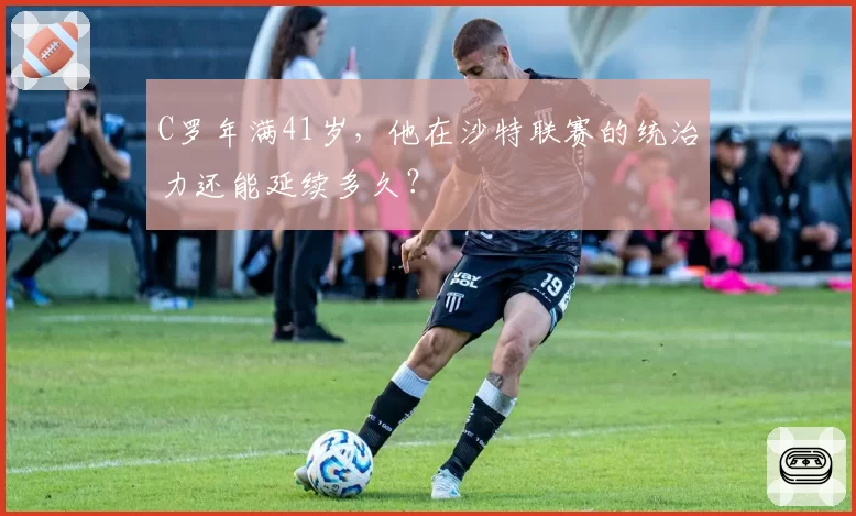 C罗年满41岁，他在沙特联赛的统治力还能延续多久？
