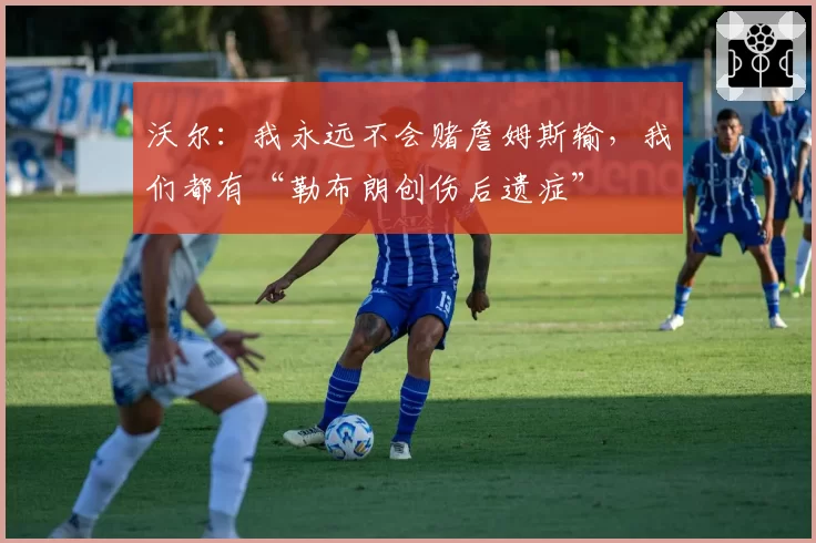 沃尔：我永远不会赌詹姆斯输，我们都有“勒布朗创伤后遗症”