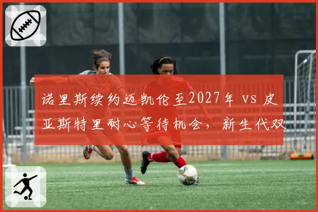 诺里斯续约迈凯伦至2027年 vs 皮亚斯特里耐心等待机会，新生代双子星忠诚度天差地别