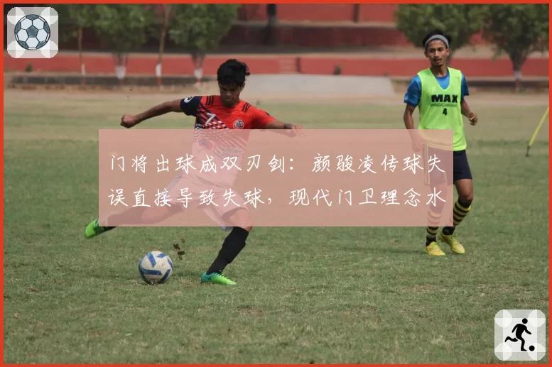 门将出球成双刃剑：颜骏凌传球失误直接导致失球，现代门卫理念水土不服？