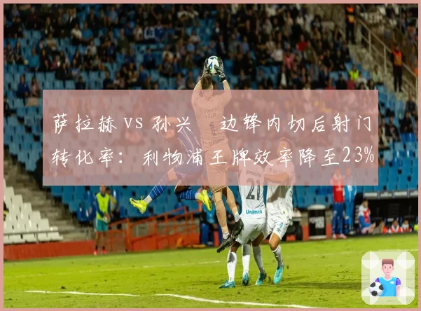 萨拉赫 vs 孙兴慜边锋内切后射门转化率:利物浦王牌效率降至23%