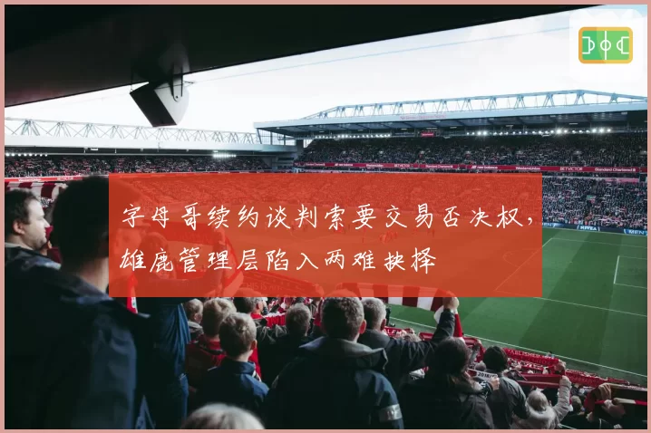 字母哥续约谈判索要交易否决权，雄鹿管理层陷入两难抉择