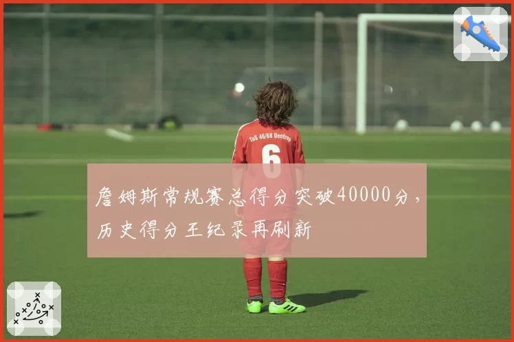 詹姆斯常规赛总得分突破40000分，历史得分王纪录再刷新