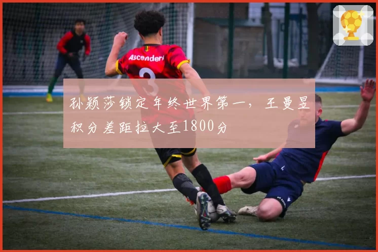 孙颖莎锁定年终世界第一，王曼昱积分差距拉大至1800分