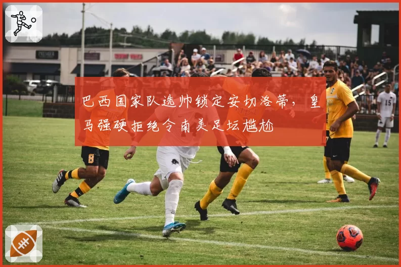 巴西国家队选帅锁定安切洛蒂，皇马强硬拒绝令南美足坛尴尬