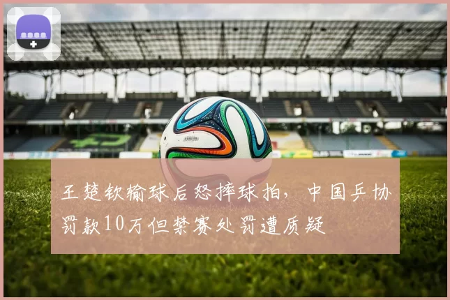 王楚钦输球后怒摔球拍,中国乒协罚款10万但禁赛处罚遭质疑