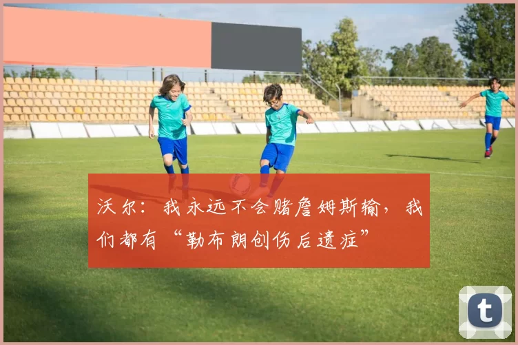 沃尔：我永远不会赌詹姆斯输，我们都有“勒布朗创伤后遗症”