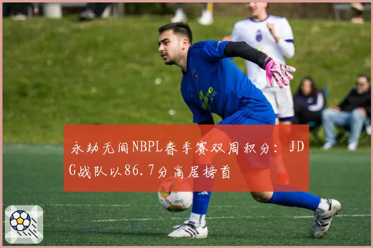 永劫无间NBPL春季赛双周积分:JDG战队以86.7分高居榜首
