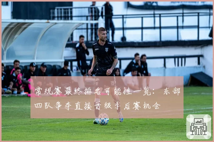 常规赛最终排名可能性一览：东部四队争夺直接晋级季后赛机会